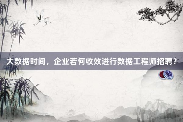 大数据时间，企业若何收效进行数据工程师招聘？