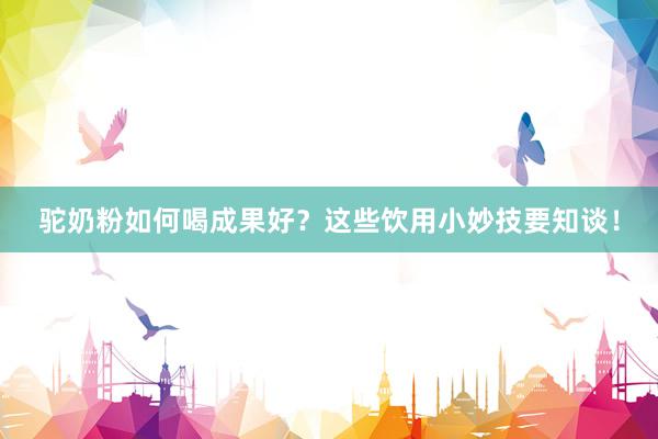 驼奶粉如何喝成果好？这些饮用小妙技要知谈！