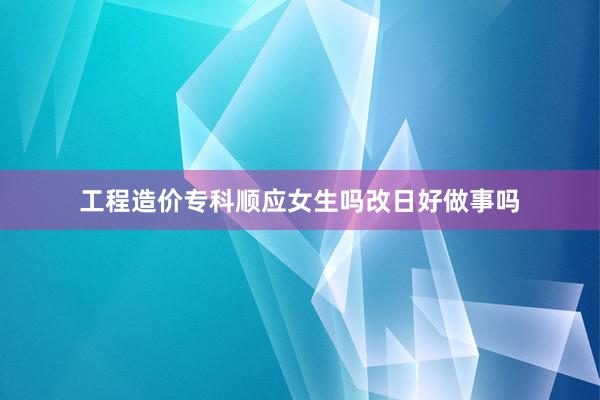 工程造价专科顺应女生吗改日好做事吗