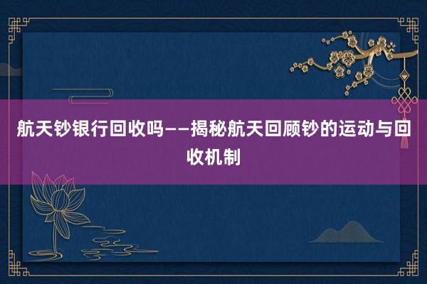 航天钞银行回收吗——揭秘航天回顾钞的运动与回收机制
